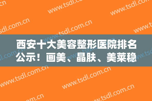 西安十大美容整形医院排名公示！画美、晶肤、美莱稳居前三_价格表均价查询
