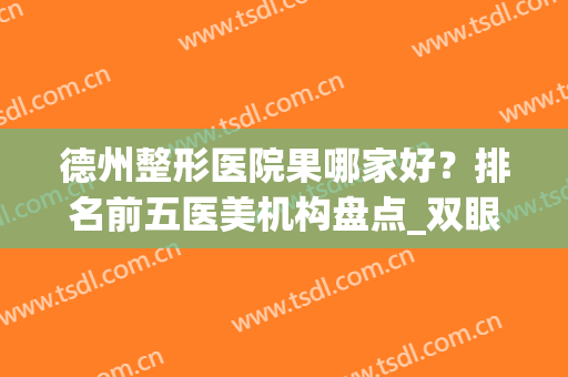 德州整形医院果哪家好？排名前五医美机构盘点_双眼皮价格（案例）分享