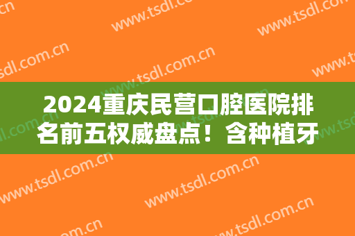 2024重庆民营口腔医院排名前五权威盘点！含种植牙（正畸）价格在线查询