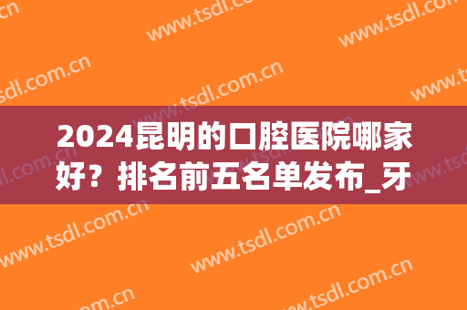 2024昆明的口腔医院哪家好？排名前五名单发布_牙齿矫正价格明细公示