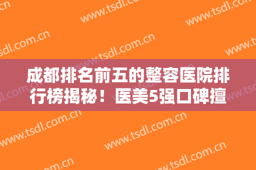 成都排名前五的整容医院排行榜揭秘！医美5强口碑擅长各不同~拉皮除皱价格一览