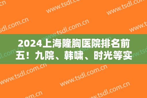 2024上海隆胸医院排名前五！九院、韩啸、时光等实力不可小看！案例和价格同步！