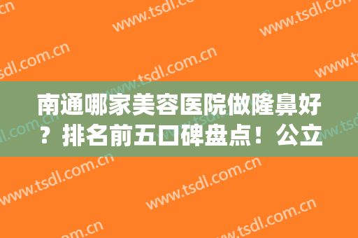 南通哪家美容医院做隆鼻好？排名前五口碑盘点！公立三甲蝉联榜首_案例和价格同步揭晓
