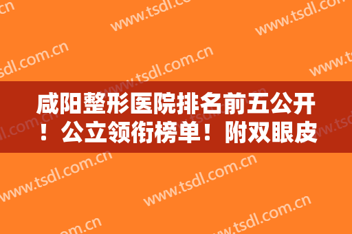咸阳整形医院排名前五公开！公立领衔榜单！附双眼皮案例及各项价格明细