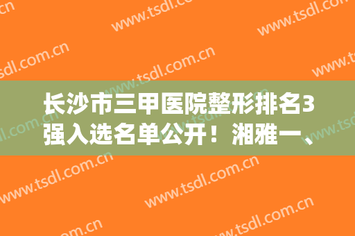 长沙市三甲医院整形排名3强入选名单公开！湘雅一、二附院实力领衔_附拉皮除皱案例