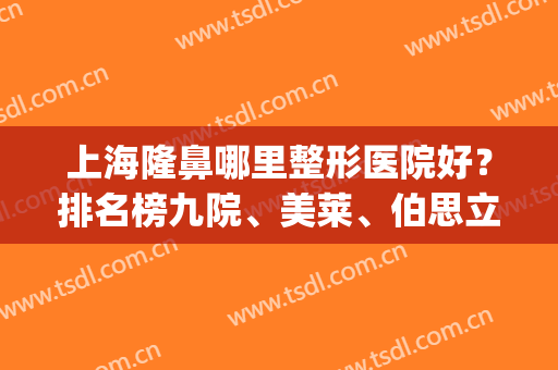 上海隆鼻哪里整形医院好？排名榜九院、美莱、伯思立等实力都过硬！(上海整形隆鼻哪家医院最好)
