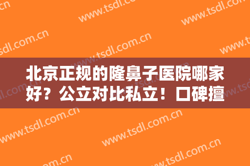 北京正规的隆鼻子医院哪家好？公立对比私立！口碑擅长、价格收费公开