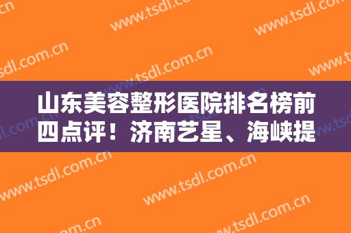山东美容整形医院排名榜前四点评！济南艺星、海峡提名医美4强~附隆鼻价格