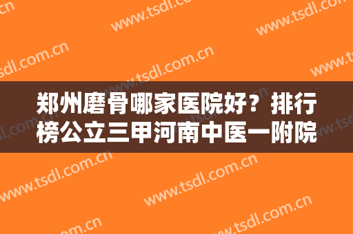 郑州磨骨哪家医院好？排行榜公立三甲河南中医一附院、郑大二附院等严选前四！