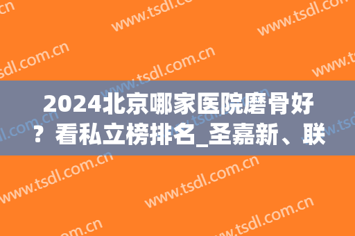 2024北京哪家医院磨骨好？看私立榜排名_圣嘉新、联合丽格、美莱携案例进前四