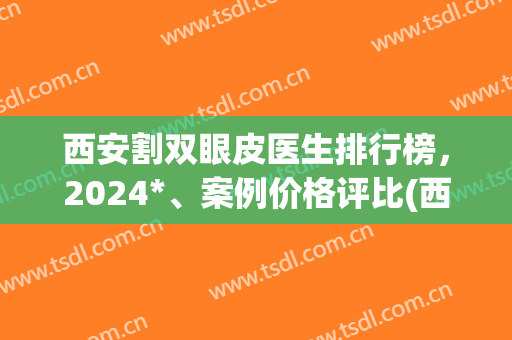 西安割双眼皮医生排行榜，2024*、案例价格评比(西安双眼皮手术医生推荐)