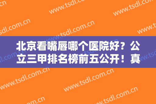 北京看嘴唇哪个医院好？公立三甲排名榜前五公开！真实案例和价格表整理比较