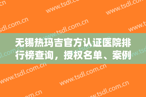 无锡热玛吉官方认证医院排行榜查询，授权名单、案例果、价格测评(江苏热玛吉认证的医院)