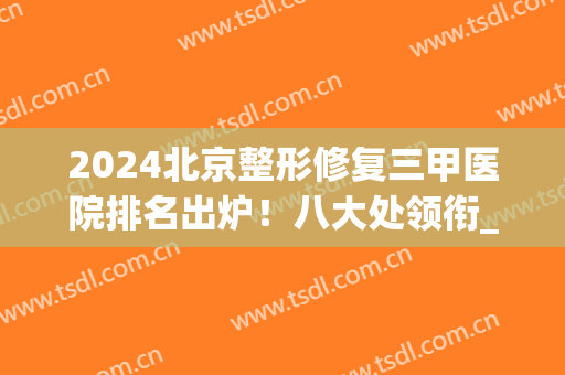 2024北京整形修复三甲医院排名出炉！八大处领衔_协和拉皮案例等一一公示！