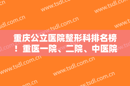 重庆公立医院整形科排名榜！重医一院、二院、中医院领衔前三甲！面部除皱价格查询