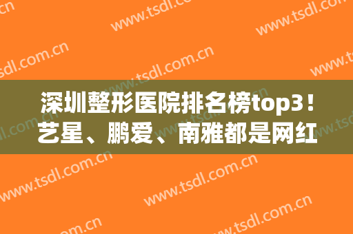 深圳整形医院排名榜top3！艺星、鹏爱、南雅都是网红热门机构~含拉皮价格
