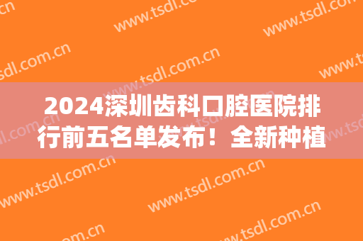 2024深圳齿科口腔医院排行前五名单发布！全新种植牙（整牙）价格参考(深圳种植牙医院排行榜)