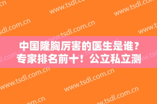 中国隆胸厉害的医生是谁？专家排名前十！公立私立测评！上海九院案例一览！