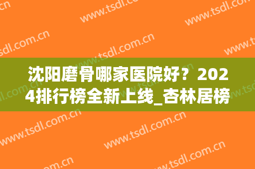 沈阳磨骨哪家医院好？2024排行榜全新上线_杏林居榜首_实力口碑都靠谱！