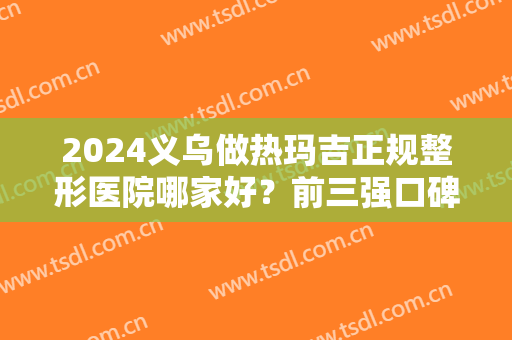 2024义乌做热玛吉正规整形医院哪家好？前三强口碑案例及价格明细供查询