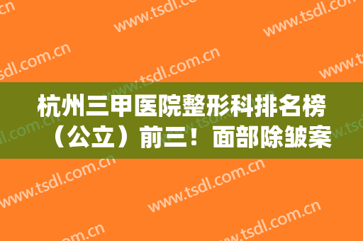 杭州三甲医院整形科排名榜（公立）前三！面部除皱案例_手术价格表曝光