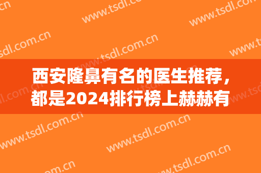 西安隆鼻有名的医生推荐，都是2024排行榜上赫赫有名的专家(西安鼻综合有名的医生)