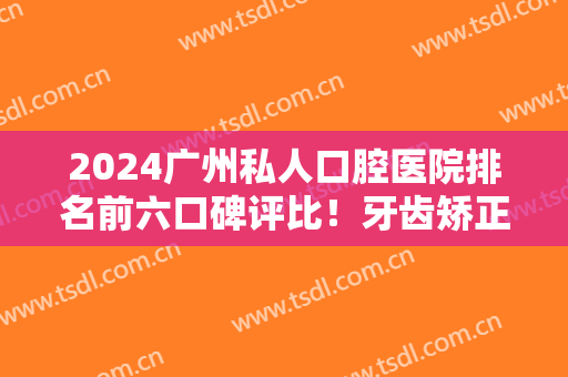 2024广州私人口腔医院排名前六口碑评比！牙齿矫正（整牙）价格表全新发布