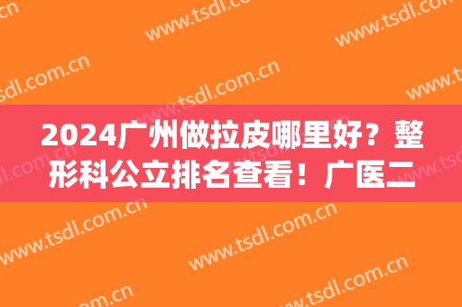 2024广州做拉皮哪里好？整形科公立排名查看！广医二附院、中山三院等价格_案例同步