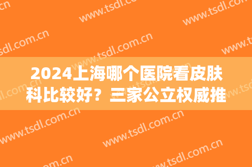 2024上海哪个医院看皮肤科比较好？三家公立权威推荐_有案例和价格供对比