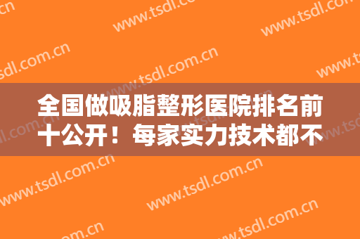全国做吸脂整形医院排名前十公开！每家实力技术都不赖！在线可查价格及案例