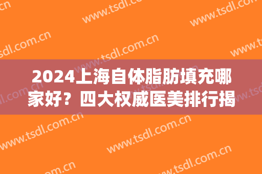 2024上海自体脂肪填充哪家好？四大权威医美排行揭晓_丰胸价格爆出(上海脂肪填充医生排行)