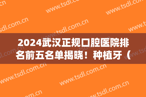 2024武汉正规口腔医院排名前五名单揭晓！种植牙（整牙）价格费用爆出(武汉口腔医院种牙)