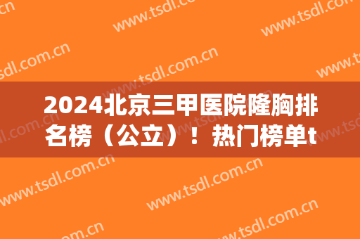 2024北京三甲医院隆胸排名榜（公立）！热门榜单top5公布_整形价格请查收