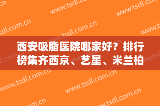 西安吸脂医院哪家好？排行榜集齐西京、艺星、米兰柏羽等_实力口碑上线比！