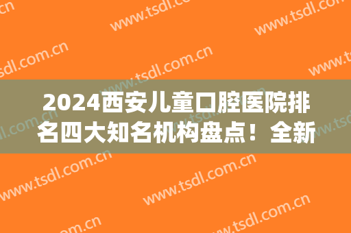 2024西安儿童口腔医院排名四大知名机构盘点！全新整牙价格在线查询(西安儿童口腔医院排名前十)