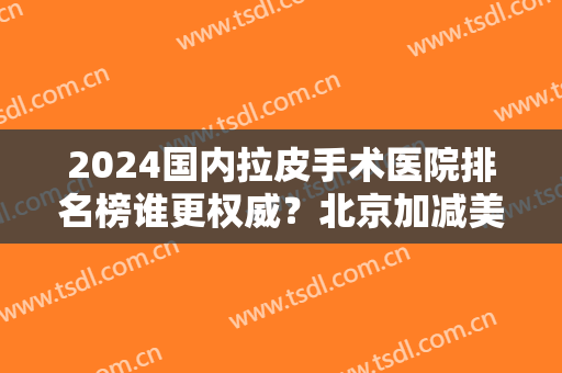 2024国内拉皮手术医院排名榜谁更权威？北京加减美、北京协和、成都友谊等都不赖！