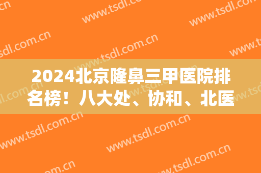 2024北京隆鼻三甲医院排名榜！八大处、协和、北医三院等口碑一一安利！(北医三院隆鼻专家谁做的最好)