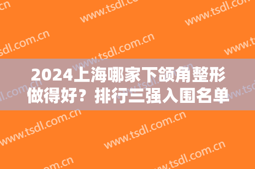 2024上海哪家下颌角整形做得好？排行三强入围名单华美、美联臣、时光口碑供评比