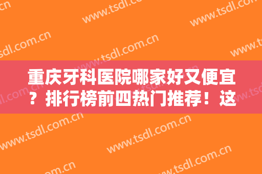 重庆牙科医院哪家好又便宜？排行榜前四热门推荐！这几家正规靠谱赶紧收藏