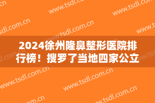 2024徐州隆鼻整形医院排行榜！搜罗了当地四家公立三甲的真实案例及价格