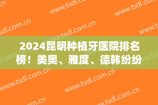 2024昆明种植牙医院排名榜！美奥、雅度、德韩纷纷上榜展现实力技术！(云南种植牙医院比较好)