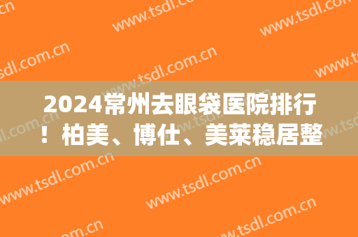 2024常州去眼袋医院排行！柏美、博仕、美莱稳居整友口碑榜前三甲_价格案例分享