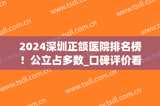 2024深圳正颌医院排名榜！公立占多数_口碑评价看看哪个技术更好？(深圳正颌手术哪家医院好)