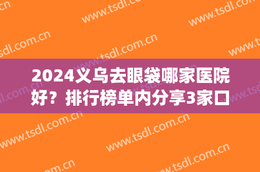 2024义乌去眼袋哪家医院好？排行榜单内分享3家口碑审美均在线的_有案例参考