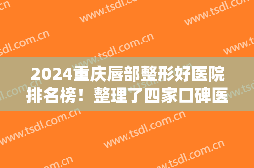 2024重庆唇部整形好医院排名榜！整理了四家口碑医院供对比_含案例和价格明细
