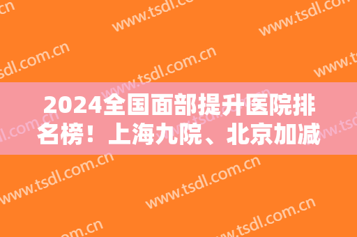 2024全国面部提升医院排名榜！上海九院、北京加减美等榜上有名！更多选择在内！