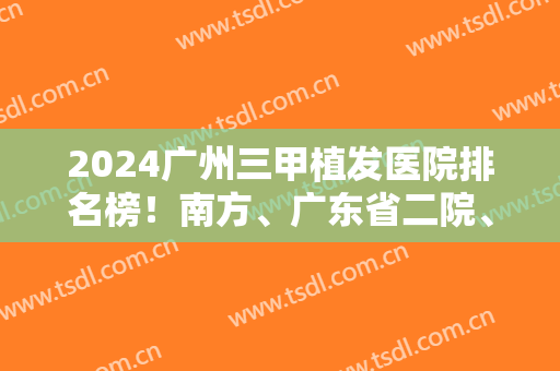 2024广州三甲植发医院排名榜！南方、广东省二院、荔医等归纳如下！案例和价格一览！
