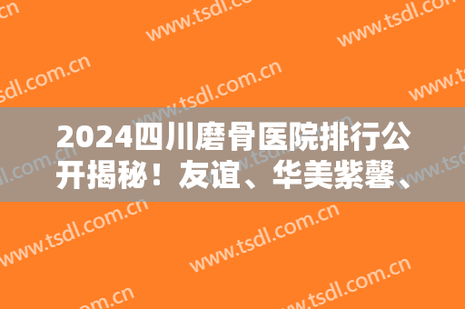 2024四川磨骨医院排行公开揭秘！友谊、华美紫馨、娇点等入选5强！价格透明展示
