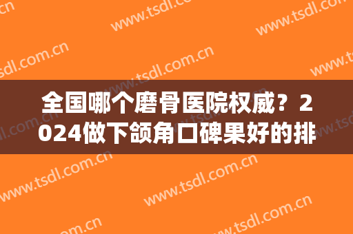 全国哪个磨骨医院权威？2024做下颌角口碑果好的排名榜单发你瞅瞅！(全国下颌角磨骨最好的医生)