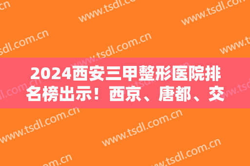 2024西安三甲整形医院排名榜出示！西京、唐都、交大一附院等实力上榜！速览！